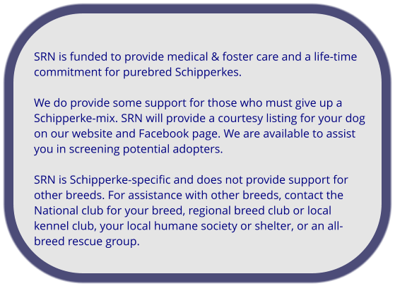 SRN is funded to provide medical & foster care and a life-time commitment for purebred Schipperkes.   We do provide some support for those who must give up a Schipperke-mix. SRN will provide a courtesy listing for your dog on our website and Facebook page. We are available to assist you in screening potential adopters.   SRN is Schipperke-specific and does not provide support for other breeds. For assistance with other breeds, contact the National club for your breed, regional breed club or local kennel club, your local humane society or shelter, or an all-breed rescue group.