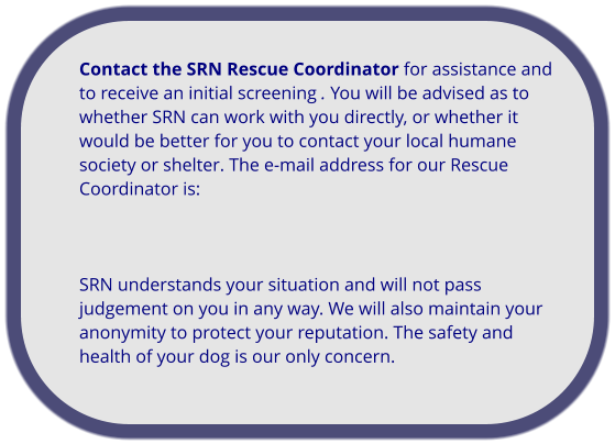 Contact the SRN Rescue Coordinator for assistance and to receive an initial screening . You will be advised as to whether SRN can work with you directly, or whether it would be better for you to contact your local humane society or shelter. The e-mail address for our Rescue Coordinator is:     SRN understands your situation and will not pass judgement on you in any way. We will also maintain your anonymity to protect your reputation. The safety and health of your dog is our only concern.