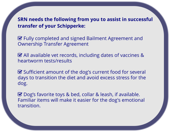 SRN needs the following from you to assist in successful transfer of your Schipperke:   Fully completed and signed Bailment Agreement and Ownership Transfer Agreement   All available vet records, including dates of vaccines & heartworm tests/results   Sufficient amount of the dog's current food for several days to transition the diet and avoid excess stress for the dog.   Dog’s favorite toys & bed, collar & leash, if available. Familiar items will make it easier for the dog's emotional transition.