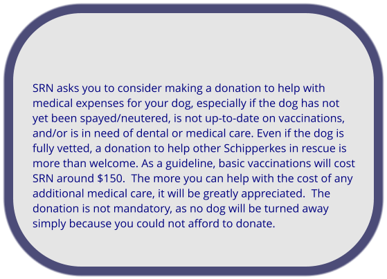 SRN asks you to consider making a donation to help with medical expenses for your dog, especially if the dog has not yet been spayed/neutered, is not up-to-date on vaccinations, and/or is in need of dental or medical care. Even if the dog is fully vetted, a donation to help other Schipperkes in rescue is more than welcome. As a guideline, basic vaccinations will cost SRN around $150.  The more you can help with the cost of any additional medical care, it will be greatly appreciated.  The donation is not mandatory, as no dog will be turned away simply because you could not afford to donate.