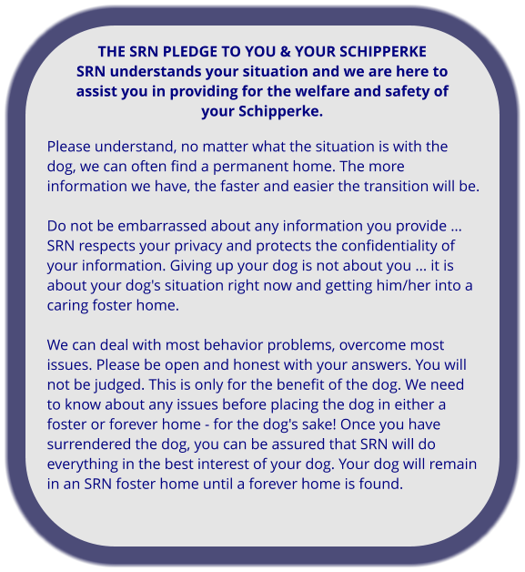 Please understand, no matter what the situation is with the dog, we can often find a permanent home. The more information we have, the faster and easier the transition will be.   Do not be embarrassed about any information you provide … SRN respects your privacy and protects the confidentiality of your information. Giving up your dog is not about you ... it is about your dog's situation right now and getting him/her into a caring foster home.  We can deal with most behavior problems, overcome most issues. Please be open and honest with your answers. You will not be judged. This is only for the benefit of the dog. We need to know about any issues before placing the dog in either a foster or forever home - for the dog's sake! Once you have surrendered the dog, you can be assured that SRN will do everything in the best interest of your dog. Your dog will remain in an SRN foster home until a forever home is found.    THE SRN PLEDGE TO YOU & YOUR SCHIPPERKE SRN understands your situation and we are here to assist you in providing for the welfare and safety of your Schipperke.