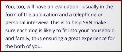 You, too, will have an evaluation - usually in the form of the application and a telephone or personal interview. This is to help SRN make sure each dog is likely to fit into your household and family, thus ensuring a great experience for the both of you.