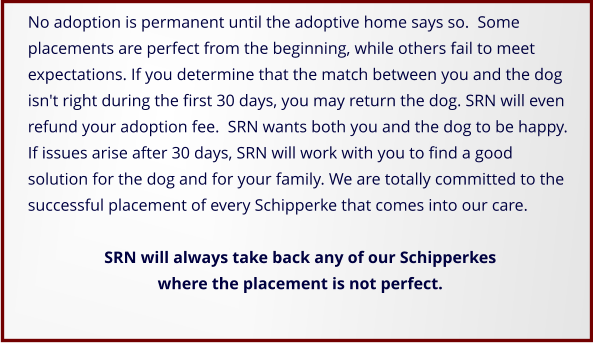 No adoption is permanent until the adoptive home says so.  Some placements are perfect from the beginning, while others fail to meet expectations. If you determine that the match between you and the dog isn't right during the first 30 days, you may return the dog. SRN will even refund your adoption fee.  SRN wants both you and the dog to be happy. If issues arise after 30 days, SRN will work with you to find a good solution for the dog and for your family. We are totally committed to the successful placement of every Schipperke that comes into our care.   SRN will always take back any of our Schipperkes where the placement is not perfect.