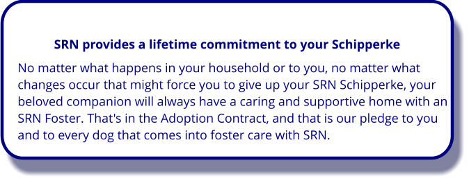 No matter what happens in your household or to you, no matter what changes occur that might force you to give up your SRN Schipperke, your beloved companion will always have a caring and supportive home with an SRN Foster. That's in the Adoption Contract, and that is our pledge to you and to every dog that comes into foster care with SRN. SRN provides a lifetime commitment to your Schipperke