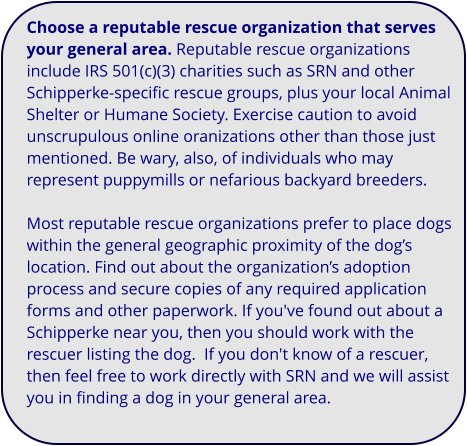 Choose a reputable rescue organization that serves your general area. Reputable rescue organizations include IRS 501(c)(3) charities such as SRN and other Schipperke-specific rescue groups, plus your local Animal Shelter or Humane Society. Exercise caution to avoid unscrupulous online oranizations other than those just mentioned. Be wary, also, of individuals who may represent puppymills or nefarious backyard breeders.  Most reputable rescue organizations prefer to place dogs within the general geographic proximity of the dog’s location. Find out about the organization’s adoption process and secure copies of any required application forms and other paperwork. If you've found out about a Schipperke near you, then you should work with the rescuer listing the dog.  If you don't know of a rescuer, then feel free to work directly with SRN and we will assist you in finding a dog in your general area.