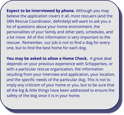 Expect to be interviewed by phone. Although you may believe the application covers it all, most rescuers (and the SRN Rescue Coordinator, definitely) will want to ask you a lot of questions about your home environment, the personalities of your family and other pets, schedules, and a lot more. All of this information is very important to the rescuer. Remember, our job is not to find a dog for every-one, but to find the best home for each dog.  You may be asked to allow a Home Check.  A great deal depends on your previous experience with Schipperkes, or with a particular rescue organization, the information resulting from your interview and application, your location, and the specific needs of the particular dog. This is not to imply any criticism of your home or you, but to be sure that all the big & little things have been addressed to ensure the safety of the dog once it is in your home.