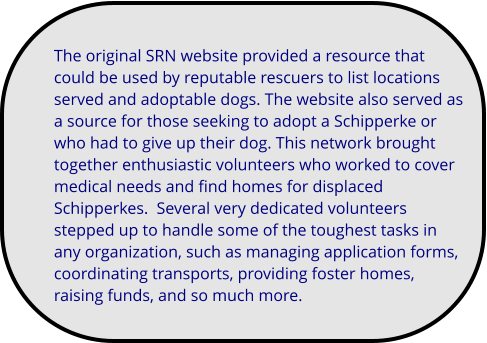 The original SRN website provided a resource that could be used by reputable rescuers to list locations served and adoptable dogs. The website also served as a source for those seeking to adopt a Schipperke or who had to give up their dog. This network brought together enthusiastic volunteers who worked to cover medical needs and find homes for displaced Schipperkes.  Several very dedicated volunteers stepped up to handle some of the toughest tasks in any organization, such as managing application forms, coordinating transports, providing foster homes, raising funds, and so much more.